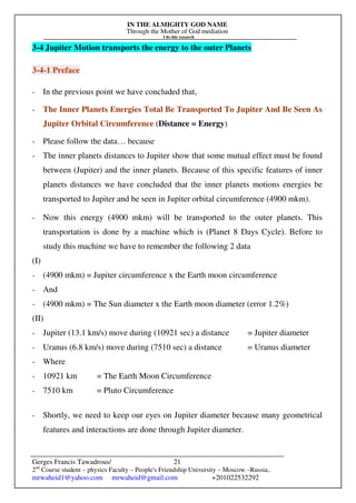 IN THE ALMIGHTY GOD NAME
Through the Mother of God mediation
I do this research
Gerges Francis Tawadrous/
2nd
Course student – physics Faculty – People's Friendship University – Moscow –Russia..
mrwaheid1@yahoo.com mrwaheid@gmail.com +201022532292
21
3-4 Jupiter Motion transports the energy to the outer Planets
3-4-1 Preface
- In the previous point we have concluded that,
- The Inner Planets Energies Total Be Transported To Jupiter And Be Seen As
Jupiter Orbital Circumference (Distance = Energy)
- Please follow the data… because
- The inner planets distances to Jupiter show that some mutual effect must be found
between (Jupiter) and the inner planets. Because of this specific features of inner
planets distances we have concluded that the inner planets motions energies be
transported to Jupiter and be seen in Jupiter orbital circumference (4900 mkm).
- Now this energy (4900 mkm) will be transported to the outer planets. This
transportation is done by a machine which is (Planet 8 Days Cycle). Before to
study this machine we have to remember the following 2 data
(I)
- (4900 mkm) = Jupiter circumference x the Earth moon circumference
- And
- (4900 mkm) = The Sun diameter x the Earth moon diameter (error 1.2%)
(II)
- Jupiter (13.1 km/s) move during (10921 sec) a distance = Jupiter diameter
- Uranus (6.8 km/s) move during (7510 sec) a distance = Uranus diameter
- Where
- 10921 km = The Earth Moon Circumference
- 7510 km = Pluto Circumference
- Shortly, we need to keep our eyes on Jupiter diameter because many geometrical
features and interactions are done through Jupiter diameter.
 