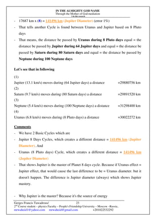 IN THE ALMIGHTY GOD NAME
Through the Mother of God mediation
I do this research
Gerges Francis Tawadrous/
2nd
Course student – physics Faculty – People's Friendship University – Moscow –Russia..
mrwaheid1@yahoo.com mrwaheid@gmail.com +201022532292
23
- 17687 km x (8) = 141496 km (Jupiter Diameter) (error 1%)
- That tells another Cycle is found between Uranus and Jupiter based on 8 Pluto
days
- That means, the distance be passed by Uranus during 8 Pluto days equal = the
distance be passed by Jupiter during 64 Jupiter days and equal = the distance be
passed by Saturn during 80 Saturn days and equal = the distance be passed by
Neptune during 100 Neptune days
Let's see that in following
(1)
Jupiter (13.1 km/s) moves during (64 Jupiter days) a distance =29880756 km
(2)
Saturn (9.7 km/s) moves during (80 Saturn days) a distance =29891520 km
(3)
Neptune (5.4 km/s) moves during (100 Neptune days) a distance =31298400 km
(4)
Uranus (6.8 km/s) moves during (8 Pluto days) a distance =30022272 km
Comments
- We have 2 Basic Cycles which are
- Jupiter 8 Days Cycles, which creates a different distance = 141496 km (Jupiter
Diameter). And
- Uranus (8 Pluto days) Cycle, which creates a different distance = 141496 km
(Jupiter Diameter)
- That shows Jupiter is the master of Planet 8 days cycle. Because if Uranus effect =
Jupiter effect, that would cause the last difference to be = Uranus diameter. but it
doesn't happen. The difference is Jupiter diameter (always) which shows Jupiter
mastery.
- Why Jupiter is the master? Because it's the source of energy
 