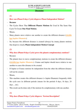 IN THE ALMIGHTY GOD NAME
Through the Mother of God mediation
I do this research
Gerges Francis Tawadrous/
2nd
Course student – physics Faculty – People's Friendship University – Moscow –Russia..
mrwaheid1@yahoo.com mrwaheid@gmail.com +201022532292
24
Discussion
(1)
- How can (Planet 8 days Cycle) disprove Planet Independent Motion?
- Because
- The Cycles Show That Different Planets Motions Be Used In The Same One
Cycle To Create One Final Motion.
- Means,
- Many planets move relative one another to create the different distance (141496
km Jupiter Diameter)
- So, because this different distance is created (always) by (many planets motion)
that disprove clearly Planet independent Motion Concept
(2)
- Why does (Planet 8 days Cycle) prove the planets complementary motions?
- Because
- The planets have to move complementary motions to create the different distance
(141496 km Jupiter Diameter). Uranus and Jupiter should move relative to one
another to cause this distance to be created.
- If Jupiter or Uranus motions be independent from the other the different distance
will not be created.
- Means,
- This machine creates this different distance (= Jupiter Diameter) frequently while
the cycle uses its different periods (means for the periods 8 days, 16 days, 24
days….etc).
- This result can be done only if the motions be complementary with one another.
(3)
- Why does (Planet 8 days Cycle) disprove Newton Description?
 