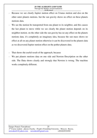 IN THE ALMIGHTY GOD NAME
Through the Mother of God mediation
I do this research
Gerges Francis Tawadrous/
2nd
Course student – physics Faculty – People's Friendship University – Moscow –Russia..
mrwaheid1@yahoo.com mrwaheid@gmail.com +201022532292
25
- Because we see clearly Jupiter motion effect on Uranus motion and also on the
other outer planets motions. but the sun gravity shows no effect on these planets
motions data.
- We see the motion be transported from one planet to its neighbor, and this causes
the last planet to move while we see clearly the planet motion depends on its
neighbor motion. on the other side the sun gravity has no any effect on the planets
motions data. it's completely an imaginary idea, because the sun mass shows no
effect at all on any planet motion otherwise it can be discovered in the planets data
as we discovered Jupiter motion effect on the pother planets data.
- That shows the useful result of the approach, because
- We put planets motions data on one side and Newton Description on the other
side. The Data shows clearly and strongly that Newton is wrong. The machine
works completely different.
 