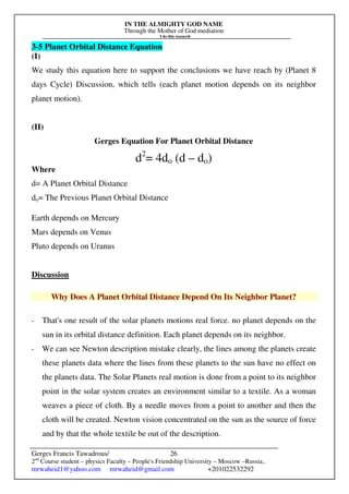 IN THE ALMIGHTY GOD NAME
Through the Mother of God mediation
I do this research
Gerges Francis Tawadrous/
2nd
Course student – physics Faculty – People's Friendship University – Moscow –Russia..
mrwaheid1@yahoo.com mrwaheid@gmail.com +201022532292
26
3-5 Planet Orbital Distance Equation
(I)
We study this equation here to support the conclusions we have reach by (Planet 8
days Cycle) Discussion, which tells (each planet motion depends on its neighbor
planet motion).
(II)
Gerges Equation For Planet Orbital Distance
d2
= 4do (d – do)
Where
d= A Planet Orbital Distance
do= The Previous Planet Orbital Distance
Earth depends on Mercury
Mars depends on Venus
Pluto depends on Uranus
Discussion
Why Does A Planet Orbital Distance Depend On Its Neighbor Planet?
- That's one result of the solar planets motions real force. no planet depends on the
sun in its orbital distance definition. Each planet depends on its neighbor.
- We can see Newton description mistake clearly, the lines among the planets create
these planets data where the lines from these planets to the sun have no effect on
the planets data. The Solar Planets real motion is done from a point to its neighbor
point in the solar system creates an environment similar to a textile. As a woman
weaves a piece of cloth. By a needle moves from a point to another and then the
cloth will be created. Newton vision concentrated on the sun as the source of force
and by that the whole textile be out of the description.
 