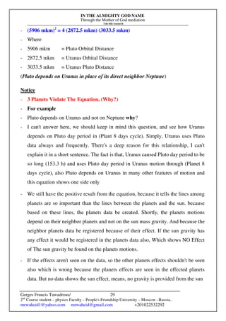 IN THE ALMIGHTY GOD NAME
Through the Mother of God mediation
I do this research
Gerges Francis Tawadrous/
2nd
Course student – physics Faculty – People's Friendship University – Moscow –Russia..
mrwaheid1@yahoo.com mrwaheid@gmail.com +201022532292
29
- (5906 mkm)2
= 4 (2872.5 mkm) (3033.5 mkm)
- Where
- 5906 mkm = Pluto Orbital Distance
- 2872.5 mkm = Uranus Orbital Distance
- 3033.5 mkm = Uranus Pluto Distance
(Pluto depends on Uranus in place of its direct neighbor Neptune)
Notice
- 3 Planets Violate The Equation, (Why?)
- For example
- Pluto depends on Uranus and not on Neptune why?
- I can't answer here, we should keep in mind this question, and see how Uranus
depends on Pluto day period in (Plant 8 days cycle). Simply, Uranus uses Pluto
data always and frequently. There's a deep reason for this relationship, I can't
explain it in a short sentence. The fact is that, Uranus caused Pluto day period to be
so long (153.3 h) and uses Pluto day period in Uranus motion through (Planet 8
days cycle), also Pluto depends on Uranus in many other features of motion and
this equation shows one side only
- We still have the positive result from the equation, because it tells the lines among
planets are so important than the lines between the planets and the sun. because
based on these lines, the planets data be created. Shortly, the planets motions
depend on their neighbor planets and not on the sun mass gravity. And because the
neighbor planets data be registered because of their effect. If the sun gravity has
any effect it would be registered in the planets data also, Which shows NO Effect
of The sun gravity be found on the planets motions.
- If the effects aren't seen on the data, so the other planets effects shouldn't be seen
also which is wrong because the planets effects are seen in the effected planets
data. But no data shows the sun effect, means, no gravity is provided from the sun
 