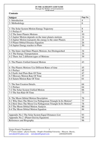 IN THE ALMIGHTY GOD NAME
Through the Mother of God mediation
I do this research
Gerges Francis Tawadrous/
2nd
Course student – physics Faculty – People's Friendship University – Moscow –Russia..
mrwaheid1@yahoo.com mrwaheid@gmail.com +201022532292
3
Contents
Subject Page No.
1- Introduction 4
2- Methodology 6
3 -The Solar System Motion Energy Trajectory 8
3-1 Preface 8 8
3-2 The Inner Planets Motions 10
3-3 Jupiter Motion depends on the inner planets motions 14
3-4 Jupiter Motion transports the energy to the outer Planets 21
3-5 Planet Orbital Distance Equation 26
3-6 Jupiter Energy reaches to Pluto 30
4- The Inner And Outer Planets Motions Are Distinguished 34
4-1 The Energy Transportation 34
4-2 There Are 2 different types of Motions 39
5- The Planets Unified General Motion 43
6 -The Planets Motions Use Different Rates of time 45
6-1 Preface 45
6-2 Earth And Pluto Rate Of Time 47
6-3 Mercury Motion Rate Of Time 57
6-4 Saturn Motion Rate Of Time 61
7- The Sun Creation Details. 64
7-1 Preface 64
7-2 The Solar System Unified Motion 66
7-3 The Sun Rate Of Time 73
8- The Moon Orbital Motion Description 76
8-1 Why Does The Moon Use Pythagorean Triangle In Its Motion? 77
8-2 How Does The Moon Use Pythagorean Triangle In Its Motion? 78
8-3 The Moon Orbital Motion Analysis 80
8-4 The Moon Orbital Motion Equation 84
Appendix No.1 The Solar System Equal Distances List 93
Appendix No.2 (Planet Gravity Equation) 95
References and Biography 96
 