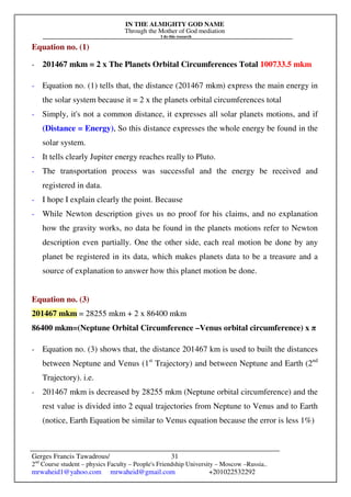 IN THE ALMIGHTY GOD NAME
Through the Mother of God mediation
I do this research
Gerges Francis Tawadrous/
2nd
Course student – physics Faculty – People's Friendship University – Moscow –Russia..
mrwaheid1@yahoo.com mrwaheid@gmail.com +201022532292
31
Equation no. (1)
- 201467 mkm = 2 x The Planets Orbital Circumferences Total 100733.5 mkm
- Equation no. (1) tells that, the distance (201467 mkm) express the main energy in
the solar system because it = 2 x the planets orbital circumferences total
- Simply, it's not a common distance, it expresses all solar planets motions, and if
(Distance = Energy), So this distance expresses the whole energy be found in the
solar system.
- It tells clearly Jupiter energy reaches really to Pluto.
- The transportation process was successful and the energy be received and
registered in data.
- I hope I explain clearly the point. Because
- While Newton description gives us no proof for his claims, and no explanation
how the gravity works, no data be found in the planets motions refer to Newton
description even partially. One the other side, each real motion be done by any
planet be registered in its data, which makes planets data to be a treasure and a
source of explanation to answer how this planet motion be done.
Equation no. (3)
201467 mkm = 28255 mkm + 2 x 86400 mkm
86400 mkm=(Neptune Orbital Circumference –Venus orbital circumference) x π
- Equation no. (3) shows that, the distance 201467 km is used to built the distances
between Neptune and Venus (1st
Trajectory) and between Neptune and Earth (2nd
Trajectory). i.e.
- 201467 mkm is decreased by 28255 mkm (Neptune orbital circumference) and the
rest value is divided into 2 equal trajectories from Neptune to Venus and to Earth
(notice, Earth Equation be similar to Venus equation because the error is less 1%)
 