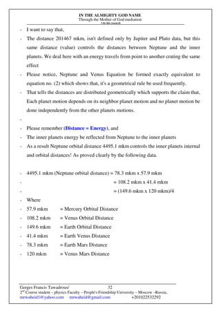 IN THE ALMIGHTY GOD NAME
Through the Mother of God mediation
I do this research
Gerges Francis Tawadrous/
2nd
Course student – physics Faculty – People's Friendship University – Moscow –Russia..
mrwaheid1@yahoo.com mrwaheid@gmail.com +201022532292
32
- I want to say that,
- The distance 201467 mkm, isn't defined only by Jupiter and Pluto data, but this
same distance (value) controls the distances between Neptune and the inner
planets. We deal here with an energy travels from point to another crating the same
effect
- Please notice, Neptune and Venus Equation be formed exactly equivalent to
equation no. (2) which shows that, it's a geometrical rule be used frequently.
- That tells the distances are distributed geometrically which supports the claim that,
Each planet motion depends on its neighbor planet motion and no planet motion be
done independently from the other planets motions.
-
- Please remember (Distance = Energy), and
- The inner planets energy be reflected from Neptune to the inner planets
- As a result Neptune orbital distance 4495.1 mkm controls the inner planets internal
and orbital distances! As proved clearly by the following data.
- 4495.1 mkm (Neptune orbital distance) = 78.3 mkm x 57.9 mkm
- = 108.2 mkm x 41.4 mkm
- = (149.6 mkm x 120 mkm)/4
- Where
- 57.9 mkm = Mercury Orbital Distance
- 108.2 mkm = Venus Orbital Distance
- 149.6 mkm = Earth Orbital Distance
- 41.4 mkm = Earth Venus Distance
- 78.3 mkm = Earth Mars Distance
- 120 mkm = Venus Mars Distance
 