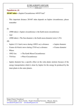 IN THE ALMIGHTY GOD NAME
Through the Mother of God mediation
I do this research
Gerges Francis Tawadrous/
2nd
Course student – physics Faculty – People's Friendship University – Moscow –Russia..
mrwaheid1@yahoo.com mrwaheid@gmail.com +201022532292
33
Equation no. (4)
201467 mkm = (Jupiter Circumference 449197 km)2
- This important distance 201467 mkm depends on Jupiter circumference, please
remember
(I)
- (4900 mkm) = Jupiter circumference x the Earth moon circumference
- And
- (4900 mkm) = The Sun diameter x the Earth moon diameter (error 1.2%)
(II)
- Jupiter (13.1 km/s) move during (10921 sec) a distance = Jupiter diameter
- Uranus (6.8 km/s) move during (7510 sec) a distance = Uranus diameter
- Where
- 10921 km = The Earth Moon Circumference
- 7510 km = Pluto Circumference
- Jupiter diameter has a specific effect on the solar plants motions because of the
energy transportation which is done by Jupiter for the energy be produced by the
inner plants to the outer planets.
 