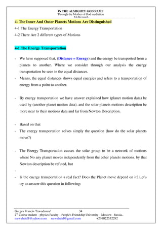 IN THE ALMIGHTY GOD NAME
Through the Mother of God mediation
I do this research
Gerges Francis Tawadrous/
2nd
Course student – physics Faculty – People's Friendship University – Moscow –Russia..
mrwaheid1@yahoo.com mrwaheid@gmail.com +201022532292
34
4- The Inner And Outer Planets Motions Are Distinguished
4-1 The Energy Transportation
4-2 There Are 2 different types of Motions
4-1 The Energy Transportation
- We have supposed that, (Distance = Energy) and the energy be transported from a
planets to another. Where we consider through our analysis the energy
transportation be seen in the equal distances.
- Means, the equal distances shows equal energies and refers to a transportation of
energy from a point to another.
- By energy transportation we have answer explained how (planet motion data) be
used by (another planet motion data). and the solar planets motions description be
more near to their motions data and far from Newton Description.
- Based on that
- The energy transportation solves simply the question (how do the solar planets
move?)
- The Energy Transportation causes the solar group to be a network of motions
where No any planet moves independently from the other planets motions. by that
Newton description be refuted, but
-
- Is the energy transportation a real fact? Does the Planet move depend on it? Let's
try to answer this question in following:
 