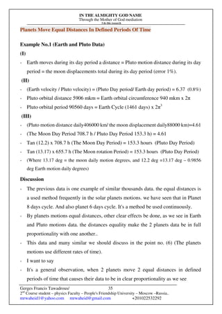 IN THE ALMIGHTY GOD NAME
Through the Mother of God mediation
I do this research
Gerges Francis Tawadrous/
2nd
Course student – physics Faculty – People's Friendship University – Moscow –Russia..
mrwaheid1@yahoo.com mrwaheid@gmail.com +201022532292
35
Planets Move Equal Distances In Defined Periods Of Time
Example No.1 (Earth and Pluto Data)
(I)
- Earth moves during its day period a distance = Pluto motion distance during its day
period = the moon displacements total during its day period (error 1%).
(II)
- (Earth velocity / Pluto velocity) = (Pluto Day period/ Earth day period) = 6.37 (0.8%)
- Pluto orbital distance 5906 mkm = Earth orbital circumference 940 mkm x 2π
- Pluto orbital period 90560 days = Earth Cycle (1461 days) x 2π3
(III)
- (Pluto motion distance daily406000 km/ the moon displacement daily88000 km)=4.61
- (The Moon Day Period 708.7 h / Pluto Day Period 153.3 h) = 4.61
- Tan (12.2) x 708.7 h (The Moon Day Period) = 153.3 hours (Pluto Day Period)
- Tan (13.17) x 655.7 h (The Moon rotation Period) = 153.3 hours (Pluto Day Period)
- (Where 13.17 deg = the moon daily motion degrees, and 12.2 deg =13.17 deg – 0.9856
deg Earth motion daily degrees)
Discussion
- The previous data is one example of similar thousands data. the equal distances is
a used method frequently in the solar planets motions. we have seen that in Planet
8 days cycle. And also planet 6 days cycle. It's a method be used continuously.
- By planets motions equal distances, other clear effects be done, as we see in Earth
and Pluto motions data. the distances equality make the 2 planets data be in full
proportionality with one another..
- This data and many similar we should discuss in the point no. (6) (The planets
motions use different rates of time).
- I want to say
- It's a general observation, when 2 planets move 2 equal distances in defined
periods of time that causes their data to be in clear proportionality as we see
 