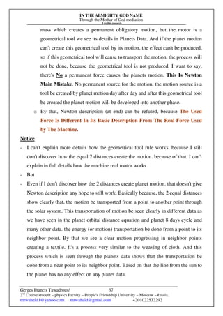 IN THE ALMIGHTY GOD NAME
Through the Mother of God mediation
I do this research
Gerges Francis Tawadrous/
2nd
Course student – physics Faculty – People's Friendship University – Moscow –Russia..
mrwaheid1@yahoo.com mrwaheid@gmail.com +201022532292
37
mass which creates a permanent obligatory motion, but the motor is a
geometrical tool we see its details in Planets Data. And if the planet motion
can't create this geometrical tool by its motion, the effect can't be produced,
so if this geometrical tool will cause to transport the motion, the process will
not be done, because the geometrical tool is not produced. I want to say,
there's No a permanent force causes the planets motion. This Is Newton
Main Mistake. No permanent source for the motion. the motion source is a
tool be created by planet motion day after day and after this geometrical tool
be created the planet motion will be developed into another phase.
o By that, Newton description (at end) can be refuted, because The Used
Force Is Different In Its Basic Description From The Real Force Used
by The Machine.
Notice
- I can't explain more details how the geometrical tool rule works, because I still
don't discover how the equal 2 distances create the motion. because of that, I can't
explain in full details how the machine real motor works
- But
- Even if I don't discover how the 2 distances create planet motion. that doesn't give
Newton description any hope to still work. Basically because, the 2 equal distances
show clearly that, the motion be transported from a point to another point through
the solar system. This transportation of motion be seen clearly in different data as
we have seen in the planet orbital distance equation and planet 8 days cycle and
many other data. the energy (or motion) transportation be done from a point to its
neighbor point. By that we see a clear motion progressing in neighbor points
creating a textile. It's a process very similar to the weaving of cloth. And this
process which is seen through the planets data shows that the transportation be
done from a near point to its neighbor point. Based on that the line from the sun to
the planet has no any effect on any planet data.
 