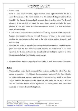IN THE ALMIGHTY GOD NAME
Through the Mother of God mediation
I do this research
Gerges Francis Tawadrous/
2nd
Course student – physics Faculty – People's Friendship University – Moscow –Russia..
mrwaheid1@yahoo.com mrwaheid@gmail.com +201022532292
38
- I want to say
- Even if I can't catch how the 2 equal distances cause a planet motion, but the 2
equal distances cause this planet motion. even if I can't catch the geometrical effect
found by the 2 equal distances but I surround them in a clear point. The 2 equal
distances is the method by which the solar planet moves (specially the outer
planets). It's the main motor behind the solar system motion, or at least behind the
outer planets motions
- I confirm this conclusion time after time without any piece of doubt completely
because this feature is the one be used thousands of times in the solar system
motion. it's very famous method used in the solar system motion frequently and
continuously
- Based on this analysis, not only Newton description be refuted but also I define the
place in which the main motor is found. Because the main motor of the solar
system is the 2 equal distances and it needs only an intelligent engineer to catch
the geometrical effect by which the planet moves.
- (In appendix no. 1 of this paper i provide a list for th soalr planets equal dsiatcnes)
Notice
- Uranus effects on the Earth moon and Pluto motions, and by this effect Pluto day
period be extending (153.3 h) and the moon rotates Metonic Cycle. This effect is
so important because it connects the group because the energy which is sent from
Jupiter to Pluto through Uranus be connected with Earth and the moon motions
and we know that Jupiter motion depends on the inner planets. That shows the
necessity of Uranus effect on both planets.
 