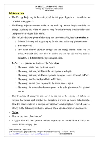 IN THE ALMIGHTY GOD NAME
Through the Mother of God mediation
I do this research
Gerges Francis Tawadrous/
2nd
Course student – physics Faculty – People's Friendship University – Moscow –Russia..
mrwaheid1@yahoo.com mrwaheid@gmail.com +201022532292
4
1-Introduction
- The Energy Trajectory is the main proof for this paper hypothesis. In addition to
the other strong proves.
- The Energy trajectory creates marks on the roads, by that we simply conclude the
energy trajectory and when we create a map for this trajectory we can understand
the splendid intelligent idea behind.
- That makes this paper point of view easy and understandable, let's summarize it:
o Newton is wrong and no gravity by the sun mass cause any planet motion
o How to prove?
o The planet motion provides energy and the energy creates marks on the
roads. We need only to follow the marks and we will see that the motion
trajectory is different from Newton Description.
- Let's review the energy trajectory in following:
o The energy starts from the inner planets
o The energy is transported from the inner planets to Jupiter
o The energy is transported from Jupiter to the outer planets till reach to Pluto
o The energy is reflected from Pluto to Neptune
o The energy is sent from Neptune to the inner planets again
o The energy be accumulated on one point by the solar planets unified general
motion.
- This trajectory of energy is concluded by the marks the energy left behind its
motion. that means, each point of this trajectory is proved by planets data strongly.
Here the planets data be in comparison with Newton description. which disproves
clearly it. the data analysis shows, Newton whole idea is a piece of imagination.
- Notice
- How do the inner planets move?
- I suggest that, the inner planets motions depend on an electric field, this idea we
should discuss deeply. But
 