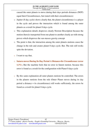 IN THE ALMIGHTY GOD NAME
Through the Mother of God mediation
I do this research
Gerges Francis Tawadrous/
2nd
Course student – physics Faculty – People's Friendship University – Moscow –Russia..
mrwaheid1@yahoo.com mrwaheid@gmail.com +201022532292
42
caused the outer planets to move during their days periods distances (NOT)
equal their Circumferences, but (rated with their circumferences)
o Jupiter (8 day cycle) shows clearly that, the planet circumference is a player
in the cycle and proves the interaction which is found among the outer
planets as a result for planet 8 days cycle.
o This explanation details disproves clearly Newton Description because the
motion (here)is transported from one planet to another clearly an with strong
proves which disproves the sun masses gravity concept
o The point is that, the interaction among the outer planets motions cause the
change in the rule and creates planet 8 days cycle. But. The rule still wroks
spite the deviation.
o I want to say that,
o Saturn moves During Its Day Period A Distance=Its Circumference (error
1.3%), But the machine feels that no error in Saturn motion. because this
error is found as a result for the configuration with Planet 8 days cycle
o By this same explanation all outer planets motions be controlled. The errors
in the planets motions from the rule (Outer Planet moves during its day
period a distance = its circumference) still works sufficiently, the errors be
found as a result for planet 8 days cycle.
 