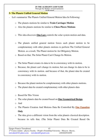 IN THE ALMIGHTY GOD NAME
Through the Mother of God mediation
I do this research
Gerges Francis Tawadrous/
2nd
Course student – physics Faculty – People's Friendship University – Moscow –Russia..
mrwaheid1@yahoo.com mrwaheid@gmail.com +201022532292
43
5- The Planets Unified General Motion
- Let's summarize The Planets Unified General Motion Idea In Following:
o The planets motions be similar to Train Carriages Motion
o Also the planets motions be similar to Chess Pieces Motions
o This idea discovers One Law controls the solar system motion and data.
o The planets unified general motion forces each planet motion to be
complementary with other planets motions to perform The Unified General
Motion. as a result, The Planet motion be An Obligatory Motion.
o Based on that, The Solar Planet Can't Change Its Motion.
o The Solar Planet creates its data to be in consistency with its motion.
o Because, the planet can't change its motion, but can change its data to be in
consistency with its motion. and because of that, the planet data be created
in consistency with its motion.
o Because the planet motion be complementary with other planets motions.
o The planet data be created complementary with other planets data
o Based On This Vision
o The solar planets data be created based on One Geometrical Design.
o And
o The Planets Creation And Motions Data Be Controlled By One Equation
Only
o The idea gives a different vision from the solar planets classical description.
because its tells that, (The Solar Planet Data Be Created Based On
 