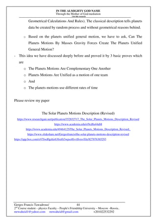 IN THE ALMIGHTY GOD NAME
Through the Mother of God mediation
I do this research
Gerges Francis Tawadrous/
2nd
Course student – physics Faculty – People's Friendship University – Moscow –Russia..
mrwaheid1@yahoo.com mrwaheid@gmail.com +201022532292
44
Geometrical Calculations And Rules). The classical description tells planets
data be created by random process and without geometrical reasons behind.
o Based on the planets unified general motion, we have to ask, Can The
Planets Motions By Masses Gravity Forces Create The Planets Unified
General Motion?
- This idea we have discussed deeply before and proved it by 3 basic proves which
are
o The Planets Motions Are Complementary One Another
o Planets Motions Are Unified as a motion of one team
o And
o The planets motions use different rates of time
Please review my paper
The Solar Planets Motions Description (Revised)
https://www.researchgate.net/publication/352832717_The_Solar_Planets_Motions_Description_Revised
https://www.academia.edu/s/9cd8a44ab8
https://www.academia.edu/49464125/The_Solar_Planets_Motions_Description_Revised_
https://www.slideshare.net/Gergesfrancis/the-solar-planets-motions-description-revised
https://app.box.com/s/47fwd0gshir636xt0i3wpso8lvvl8vnv/file/827876365293
 
