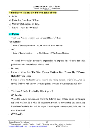 IN THE ALMIGHTY GOD NAME
Through the Mother of God mediation
I do this research
Gerges Francis Tawadrous/
2nd
Course student – physics Faculty – People's Friendship University – Moscow –Russia..
mrwaheid1@yahoo.com mrwaheid@gmail.com +201022532292
45
6 -The Planets Motions Use Different Rates of time
6-1 Preface
6-2 Earth And Pluto Rate Of Time
6-3 Mercury Motion Rate Of Time
6-4 Saturn Motion Rate Of Time
6-1 Preface
- The Solar Planets Motions Use Different Rates Of Time
For example
- 1 hour of Mercury Motion =9.18 hours of Pluto Motion
- And
- 1 hour of Earth Motion = 29.53 hours of The Moon Motion
- We don't provide any theoretical explanation to explain why or how the solar
planets motions use different rates of time.
- Because
- I want to show that, The Solar Planets Motions Data Proves The Different
Rates Of Time Using
- I hope to prove this fact by very powerful and strong data and arguments. After we
should to know why or how the solar planets motions use different rate of time.
-
- There Are 2 Useful Results For This Approach
- (1st
Result).
- When the planets motions data prove the different rates of time using. In this case
my ideas will not be a point of discussion. Because I provide the data and if my
ideas be refused the data will be stayed in waiting for someone to explain how this
data be created.
- (2nd
Result).
 