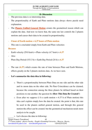 IN THE ALMIGHTY GOD NAME
Through the Mother of God mediation
I do this research
Gerges Francis Tawadrous/
2nd
Course student – physics Faculty – People's Friendship University – Moscow –Russia..
mrwaheid1@yahoo.com mrwaheid@gmail.com +201022532292
49
II- Discussion
- The previous data is so interesting data.
- The proportionality of Earth and Pluto motions data always shows puzzle need
explanation.
- The Planets Unified General Motion creates the geometrical reason which can
explain the data. And now we know that, the same one law controls the 2 planets
motions and causes their data to be created in proportionality.
- I hour of Earth motion = 6.37 hours of Pluto motion
- This rate is concluded simply from Earth and Pluto velocities
Because
- Earth velocity (29.8 km/s) = Pluto velocity (4.7 km/s) x 6.37
- Also
- Pluto Day Period (153.3 h) = Earth Day Period (24 h) x 6.37
- The rate (6.37) which creates the rate of time between Pluto and Earth Motions,
effects greatly on the 2 planets motions data. As we have seen.
- Let's summarize the data idea in following:
o There's a proportionality between Pluto Data on one side and the other side
and its moon data on the other side. No Pure Coincidence can be claimed,
because the connection among the three planets be defined based on their
positions to one another. the question be (How This Data Be Created?)
o Even after we suppose (1 h o earth motion = 6.37 h of Pluto motion) this
idea can't explain simply how the data be created. the point is that, this rate
be used in the planets unified general motion, and through this general
motion the effect can be created. but the geometrical mechanism needs more
analysis to be caught.
o Let's discuss the data in following:
 