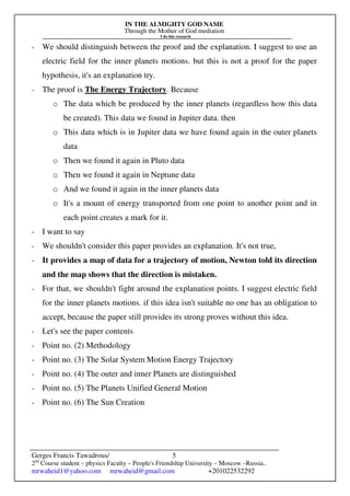 IN THE ALMIGHTY GOD NAME
Through the Mother of God mediation
I do this research
Gerges Francis Tawadrous/
2nd
Course student – physics Faculty – People's Friendship University – Moscow –Russia..
mrwaheid1@yahoo.com mrwaheid@gmail.com +201022532292
5
- We should distinguish between the proof and the explanation. I suggest to use an
electric field for the inner planets motions. but this is not a proof for the paper
hypothesis, it's an explanation try.
- The proof is The Energy Trajectory. Because
o The data which be produced by the inner planets (regardless how this data
be created). This data we found in Jupiter data. then
o This data which is in Jupiter data we have found again in the outer planets
data
o Then we found it again in Pluto data
o Then we found it again in Neptune data
o And we found it again in the inner planets data
o It's a mount of energy transported from one point to another point and in
each point creates a mark for it.
- I want to say
- We shouldn't consider this paper provides an explanation. It's not true,
- It provides a map of data for a trajectory of motion, Newton told its direction
and the map shows that the direction is mistaken.
- For that, we shouldn't fight around the explanation points. I suggest electric field
for the inner planets motions. if this idea isn't suitable no one has an obligation to
accept, because the paper still provides its strong proves without this idea.
- Let's see the paper contents
- Point no. (2) Methodology
- Point no. (3) The Solar System Motion Energy Trajectory
- Point no. (4) The outer and inner Planets are distinguished
- Point no. (5) The Planets Unified General Motion
- Point no. (6) The Sun Creation
 