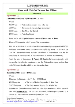 IN THE ALMIGHTY GOD NAME
Through the Mother of God mediation
I do this research
Gerges Francis Tawadrous/
2nd
Course student – physics Faculty – People's Friendship University – Moscow –Russia..
mrwaheid1@yahoo.com mrwaheid@gmail.com +201022532292
51
Group no. (2) (Pluto And The moon Rate Of Time)
Discussion
Equation no. (1)
(406000 km /88000 km) = (708.7 h/ 153.3 h) = 4.61
- Where
- 406000 km = Pluto motion distance per a solar day
- 88000 km = The moon displacement per a solar day
- 708.7 hours = The Moon Day Period
- 153.3 hours = Pluto Day Period
- Based on the rule (Equal distances creates different rates of time).
- 1 hour of Pluto motion = 4.61 hours of the moon motion.
- This rate of time be concluded because Pluto moves during its day period (153.3 h)
a distance = the moon displacements total during its day period (29.53 days). By
that 708.7 hours of the moon motion = 153.3 hours of Pluto motion. And So, the
rate of time be concluded (1 h of Pluto motion =4.61 h of the moon motion)
- Again the rates of time causes (2 Planets All Data) to be in proportionality with
one another. in following equations we see that Pluto and the moon motions data
be in full proportionality which is very interesting data.
Equation no. (2)
Tan (12.2) x 708.7 hours = 153.3 hours
- Where
- The angle 12.2 degrees = 13.177 deg – 0.98562 deg
- 13.177 degrees = The Moon Motion Degrees Per A Solar Day
- 0.98562 degrees = The Earth Motion Degrees Per A Solar Day
- Equation no. (2) shows that the moon and Pluto days periods are created based on
each other geometrically. The fact can't be denied. Pluto day period (153.3 h) is
created as a function in the moon day period (708.7 h).
 