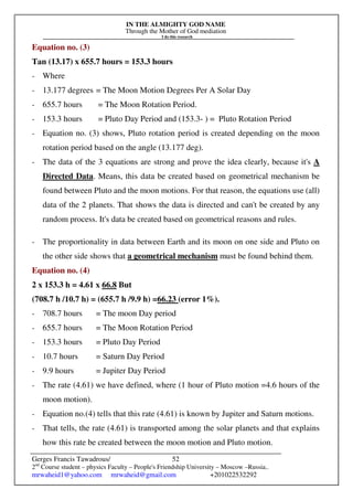 IN THE ALMIGHTY GOD NAME
Through the Mother of God mediation
I do this research
Gerges Francis Tawadrous/
2nd
Course student – physics Faculty – People's Friendship University – Moscow –Russia..
mrwaheid1@yahoo.com mrwaheid@gmail.com +201022532292
52
Equation no. (3)
Tan (13.17) x 655.7 hours = 153.3 hours
- Where
- 13.177 degrees = The Moon Motion Degrees Per A Solar Day
- 655.7 hours = The Moon Rotation Period.
- 153.3 hours = Pluto Day Period and (153.3- ) = Pluto Rotation Period
- Equation no. (3) shows, Pluto rotation period is created depending on the moon
rotation period based on the angle (13.177 deg).
- The data of the 3 equations are strong and prove the idea clearly, because it's A
Directed Data. Means, this data be created based on geometrical mechanism be
found between Pluto and the moon motions. For that reason, the equations use (all)
data of the 2 planets. That shows the data is directed and can't be created by any
random process. It's data be created based on geometrical reasons and rules.
- The proportionality in data between Earth and its moon on one side and Pluto on
the other side shows that a geometrical mechanism must be found behind them.
Equation no. (4)
2 x 153.3 h = 4.61 x 66.8 But
(708.7 h /10.7 h) = (655.7 h /9.9 h) =66.23 (error 1%).
- 708.7 hours = The moon Day period
- 655.7 hours = The Moon Rotation Period
- 153.3 hours = Pluto Day Period
- 10.7 hours = Saturn Day Period
- 9.9 hours = Jupiter Day Period
- The rate (4.61) we have defined, where (1 hour of Pluto motion =4.6 hours of the
moon motion).
- Equation no.(4) tells that this rate (4.61) is known by Jupiter and Saturn motions.
- That tells, the rate (4.61) is transported among the solar planets and that explains
how this rate be created between the moon motion and Pluto motion.
 