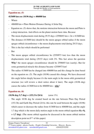 IN THE ALMIGHTY GOD NAME
Through the Mother of God mediation
I do this research
Gerges Francis Tawadrous/
2nd
Course student – physics Faculty – People's Friendship University – Moscow –Russia..
mrwaheid1@yahoo.com mrwaheid@gmail.com +201022532292
53
Equation no. (5)
413600 km cos (10.96 deg) = 406000 km
- Where
- 406000 km = Pluto Motion Distance During A Solar Day
- Equation no. (5) shows that, the motions interaction between the moon and Pluto is
a deep interaction. And effects on the planet motion basic data. Because
- The moon displacements total during 29.53 days =2598693 km = 2π x 413600 km
- The distance (413600 km) should be the moon apogee orbital radius if the moon
apogee orbital circumference = the moon displacements total during 29.53 days.
- This is the fact which should be performed
- But
- The moon apogee orbital circumference be (2550973 km) less than the moon
displacements total during (29.53 days) with 2%. This fact arises the question
Why? the moon apogee circumference should be 2598693 km (surely). But for
some geometrical miracle this distance became =2550973 km!
- The radius 413600 km be changed into 406000 km and this change be done based
on the equation no. (5). The angle (10.96) caused this change. We have discussed
this angle before deeply because it's the main angle in the moon orbit geometrical
structure (we will review a short notice about it later). The angle (10.96 deg)
causes the radius 413600 km to be 406000 km – why?
Equation no. (6)
(10.96 deg /1.7 deg) = (153.3 h /24 h) (error 1%)
- The angle 10.96 deg be created based on the rate between Pluto Day Period
(153.3h) and Earth Day Period (24 h). this rate be used between the angle (10.96)
which causes to decrease the radius from 413600 km to 406000 km, and the angle
1.7 deg which is the moon daily motion angle in the moon orbital equation (θ1= θ0
+ 1.7 deg). (The moon orbital equation be discussed in the moon orbital motion
description point no.8** of this paper)
 