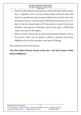 IN THE ALMIGHTY GOD NAME
Through the Mother of God mediation
I do this research
Gerges Francis Tawadrous/
2nd
Course student – physics Faculty – People's Friendship University – Moscow –Russia..
mrwaheid1@yahoo.com mrwaheid@gmail.com +201022532292
55
o The moon orbit inclination and regression controls the moon orbital motion.
this is a hypothesis. Now, the moon orbital motion creates the moon orbit
based on a geometrical design, the moon orbital motion uses the moon orbit
geometrical design to create the angle (10.96 deg) from the basic one (137
deg). by that the original angle is (137 deg) which is created by the moon
inclination and regression unification, and the born angle is (10.96 deg)
which is the motor of the machine.
o What we need to refer to that, the moon orbit geometrical design is used in
this process. That's why the distance 413600 be decreased and became
406000 km. By that, the main player is the angle (10.96 deg).
- This explanation answers the question,
- Why Pluto Motion Distance During A Solar Day = The Moon Apogee Orbital
Radius=406000 km?
 