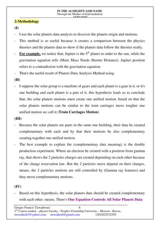 IN THE ALMIGHTY GOD NAME
Through the Mother of God mediation
I do this research
Gerges Francis Tawadrous/
2nd
Course student – physics Faculty – People's Friendship University – Moscow –Russia..
mrwaheid1@yahoo.com mrwaheid@gmail.com +201022532292
6
2-Methodology
(I)
- I use the solar planets data analysis to discover the planets origin and motions.
- This method is so useful because it creates a comparison between the physics
theories and the planets data to show if the planets data follow the theories really.
- For example, we notice that, Jupiter is the 5th
planet in order to the sun, while the
gravitation equation tells (More Mass Needs Shorter Distance). Jupiter position
refers to a contradiction with the gravitation equation.
- That's the useful result of Planets Data Analysis Method using.
(II)
- I suppose the solar group is a machine of gears and each planet is a gear in it. or it's
one building and each planet is a part of it. this hypothesis leads us to conclude
that, the solar planets motions must create one unified motion. based on that the
solar planets motions can be similar to the train carriages move tougher one
unified motion we call it (Train Carriages Motion)
(III)
- Because the solar planets are parts in the same one building, their data be created
complementary with each and by that their motions be also complementary
creating together one unified motion.
- The best example to explain the (complementary data meaning) is the double
production experiment. Where an electron be created with a positron from gamma
ray, that shows the 2 particles charges are created depending on each other because
of the charge reservation law. But the 2 particles move depend on their charges,
means, the 2 particles motions are still controlled by (Gamma ray features) and
they move complementary motions.
(IV)
- Based on this hypothesis, the solar planets data should be created complementary
with each other. means, There's One Equation Controls All Solar Planets Data
 