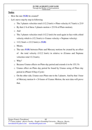 IN THE ALMIGHTY GOD NAME
Through the Mother of God mediation
I do this research
Gerges Francis Tawadrous/
2nd
Course student – physics Faculty – People's Friendship University – Moscow –Russia..
mrwaheid1@yahoo.com mrwaheid@gmail.com +201022532292
60
Notice
- How the rate (9.18) be created?
- Let's move step by step in following
o The 3 planets velocities total (112.2 km/s) = Pluto velocity (4.7 km/s) x 23.9
o By that (1 h of these 3 planets motion = 23.9 h of Pluto motion).
o And
o The 3 planets velocities total (112.2 km/s) be used again in face with a third
velocity which is (12.2 km/s) (= Uranus velocity + Neptune velocity)
o 112.2 km/s = (12.2 km/s) x (9.18)
o Means,
o The rate (9.18) between Pluto and Mercury motions be created by an effect
of the total velocity (112.2 km/s) in relative to (Uranus and Neptune
velocities total 12.2 km/s).
o Why?
o Because Uranus effects on Pluto day period and extends it to be 153.3 h
o Uranus effect on Pluto day period be found by Uranus using of Pluto day
period in (Planet 8 Days Cycle)
o On the other side, Uranus uses Pluto rate to the 3 planets. And by that 1 hour
of Mercury motion b = 24 hours of Uranus Motion, the next data will prove
that.
 