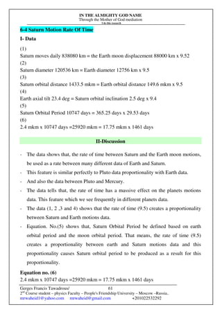 IN THE ALMIGHTY GOD NAME
Through the Mother of God mediation
I do this research
Gerges Francis Tawadrous/
2nd
Course student – physics Faculty – People's Friendship University – Moscow –Russia..
mrwaheid1@yahoo.com mrwaheid@gmail.com +201022532292
61
6-4 Saturn Motion Rate Of Time
I- Data
(1)
Saturn moves daily 838080 km = the Earth moon displacement 88000 km x 9.52
(2)
Saturn diameter 120536 km = Earth diameter 12756 km x 9.5
(3)
Saturn orbital distance 1433.5 mkm = Earth orbital distance 149.6 mkm x 9.5
(4)
Earth axial tilt 23.4 deg = Saturn orbital inclination 2.5 deg x 9.4
(5)
Saturn Orbital Period 10747 days = 365.25 days x 29.53 days
(6)
2.4 mkm x 10747 days =25920 mkm = 17.75 mkm x 1461 days
II-Discussion
- The data shows that, the rate of time between Saturn and the Earth moon motions,
be used as a rate between many different data of Earth and Saturn.
- This feature is similar perfectly to Pluto data proportionality with Earth data.
- And also the data between Pluto and Mercury.
- The data tells that, the rate of time has a massive effect on the planets motions
data. This feature which we see frequently in different planets data.
- The data (1, 2 ,3 and 4) shows that the rate of time (9.5) creates a proportionality
between Saturn and Earth motions data.
- Equation. No.(5) shows that, Saturn Orbital Period be defined based on earth
orbital period and the moon orbital period. That means, the rate of time (9.5)
creates a proportionality between earth and Saturn motions data and this
proportionality causes Saturn orbital period to be produced as a result for this
proportionality.
Equation no. (6)
2.4 mkm x 10747 days =25920 mkm = 17.75 mkm x 1461 days
 