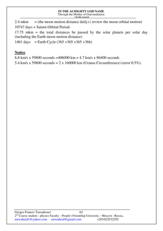 IN THE ALMIGHTY GOD NAME
Through the Mother of God mediation
I do this research
Gerges Francis Tawadrous/
2nd
Course student – physics Faculty – People's Friendship University – Moscow –Russia..
mrwaheid1@yahoo.com mrwaheid@gmail.com +201022532292
62
2.4 mkm = (the moon motion distance daily) ( review the moon orbital motion)
10747 days = Saturn Orbital Period
17.75 mkm = the total distances be passed by the solar planets per solar day
(including the Earth moon motion distance)
1461 days = Earth Cycle (365 +365 +365 +366)
Notice
6.8 km/s x 59800 seconds =406000 km = 4.7 km/s x 86400 seconds
5.4 km/s x 59800 seconds = 2 x 160000 km (Uranus Circumference) (error 0.5%).
 