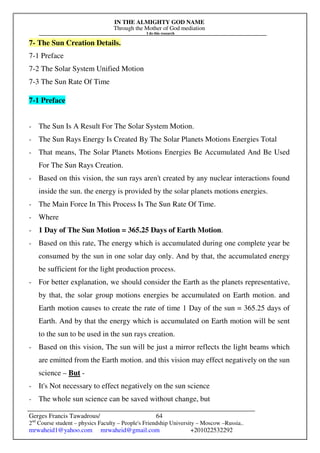 IN THE ALMIGHTY GOD NAME
Through the Mother of God mediation
I do this research
Gerges Francis Tawadrous/
2nd
Course student – physics Faculty – People's Friendship University – Moscow –Russia..
mrwaheid1@yahoo.com mrwaheid@gmail.com +201022532292
64
7- The Sun Creation Details.
7-1 Preface
7-2 The Solar System Unified Motion
7-3 The Sun Rate Of Time
7-1 Preface
- The Sun Is A Result For The Solar System Motion.
- The Sun Rays Energy Is Created By The Solar Planets Motions Energies Total
- That means, The Solar Planets Motions Energies Be Accumulated And Be Used
For The Sun Rays Creation.
- Based on this vision, the sun rays aren't created by any nuclear interactions found
inside the sun. the energy is provided by the solar planets motions energies.
- The Main Force In This Process Is The Sun Rate Of Time.
- Where
- 1 Day of The Sun Motion = 365.25 Days of Earth Motion.
- Based on this rate, The energy which is accumulated during one complete year be
consumed by the sun in one solar day only. And by that, the accumulated energy
be sufficient for the light production process.
- For better explanation, we should consider the Earth as the planets representative,
by that, the solar group motions energies be accumulated on Earth motion. and
Earth motion causes to create the rate of time 1 Day of the sun = 365.25 days of
Earth. And by that the energy which is accumulated on Earth motion will be sent
to the sun to be used in the sun rays creation.
- Based on this vision, The sun will be just a mirror reflects the light beams which
are emitted from the Earth motion. and this vision may effect negatively on the sun
science – But -
- It's Not necessary to effect negatively on the sun science
- The whole sun science can be saved without change, but
 