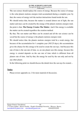 IN THE ALMIGHTY GOD NAME
Through the Mother of God mediation
I do this research
Gerges Francis Tawadrous/
2nd
Course student – physics Faculty – People's Friendship University – Moscow –Russia..
mrwaheid1@yahoo.com mrwaheid@gmail.com +201022532292
65
- The sun science should replace the source of energy. Because the source of energy
is the solar planets motions energies total accumulated during a complete year. by
that, the source of energy isn't the nuclear interactions found inside the sun.
- We should notice that, because the matter is created almost out of light, the sun
matter and mass can be created by the energy of the planets motions energies total.
the point is that, The Energy Creates The Matter. And if the energy is available
the matter can be created regardless the creation method.
- By that, The sun matter and Mass can be created and all the sun science can be
saved but the source of energy is the planets motions energies total.
- We should notice that, the planets motions energies total be a weak energy, but
because of the accumulation for 1 complete year (365.25 days), this accumulation
gives the chance for this energy to be used to create the sun rays. And because this
rate of time is the sun rate of time, so, no one planet sees this energy. because this
energy is created depends on the sun rate of time which is different from all
planets rate of time. And by that, the energy be used by the sun only and not by
any other planet.
- In the following point we should discuss the details how the sun rays be created…
Notice
- Please review appendix no. 2 for more material of discussion.
 