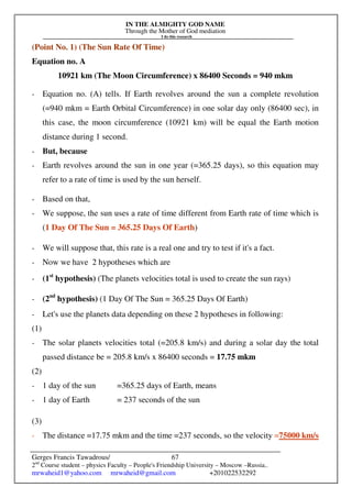 IN THE ALMIGHTY GOD NAME
Through the Mother of God mediation
I do this research
Gerges Francis Tawadrous/
2nd
Course student – physics Faculty – People's Friendship University – Moscow –Russia..
mrwaheid1@yahoo.com mrwaheid@gmail.com +201022532292
67
(Point No. 1) (The Sun Rate Of Time)
Equation no. A
10921 km (The Moon Circumference) x 86400 Seconds = 940 mkm
- Equation no. (A) tells. If Earth revolves around the sun a complete revolution
(=940 mkm = Earth Orbital Circumference) in one solar day only (86400 sec), in
this case, the moon circumference (10921 km) will be equal the Earth motion
distance during 1 second.
- But, because
- Earth revolves around the sun in one year (=365.25 days), so this equation may
refer to a rate of time is used by the sun herself.
- Based on that,
- We suppose, the sun uses a rate of time different from Earth rate of time which is
(1 Day Of The Sun = 365.25 Days Of Earth)
- We will suppose that, this rate is a real one and try to test if it's a fact.
- Now we have 2 hypotheses which are
- (1st
hypothesis) (The planets velocities total is used to create the sun rays)
- (2nd
hypothesis) (1 Day Of The Sun = 365.25 Days Of Earth)
- Let's use the planets data depending on these 2 hypotheses in following:
(1)
- The solar planets velocities total (=205.8 km/s) and during a solar day the total
passed distance be = 205.8 km/s x 86400 seconds = 17.75 mkm
(2)
- 1 day of the sun =365.25 days of Earth, means
- 1 day of Earth = 237 seconds of the sun
(3)
- The distance =17.75 mkm and the time =237 seconds, so the velocity =75000 km/s
 