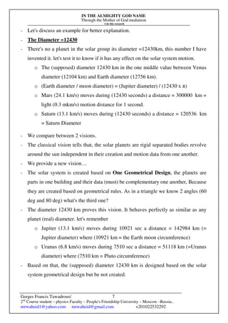 IN THE ALMIGHTY GOD NAME
Through the Mother of God mediation
I do this research
Gerges Francis Tawadrous/
2nd
Course student – physics Faculty – People's Friendship University – Moscow –Russia..
mrwaheid1@yahoo.com mrwaheid@gmail.com +201022532292
7
- Let's discuss an example for better explanation.
- The Diameter =12430
- There's no a planet in the solar group its diameter =12430km, this number I have
invented it. let's test it to know if it has any effect on the solar system motion.
o The (supposed) diameter 12430 km in the one middle value between Venus
diameter (12104 km) and Earth diameter (12756 km).
o (Earth diameter / moon diameter) = (Jupiter diameter) / (12430 x π)
o Mars (24.1 km/s) moves during (12430 seconds) a distance = 300000 km =
light (0.3 mkm/s) motion distance for 1 second.
o Saturn (13.1 km/s) moves during (12430 seconds) a distance = 120536 km
= Saturn Diameter
- We compare between 2 visions.
- The classical vision tells that, the solar planets are rigid separated bodies revolve
around the sun independent in their creation and motion data from one another.
- We provide a new vision…
- The solar system is created based on One Geometrical Design, the planets are
parts in one building and their data (must) be complementary one another, Because
they are created based on geometrical rules. As in a triangle we know 2 angles (60
deg and 80 deg) what's the third one?
- The diameter 12430 km proves this vision. It behaves perfectly as similar as any
planet (real) diameter. let's remember
o Jupiter (13.1 km/s) moves during 10921 sec a distance = 142984 km (=
Jupiter diameter) where (10921 km = the Earth moon circumference)
o Uranus (6.8 km/s) moves during 7510 sec a distance = 51118 km (=Uranus
diameter) where (7510 km = Pluto circumference)
- Based on that, the (supposed) diameter 12430 km is designed based on the solar
system geometrical design but be not created.
 