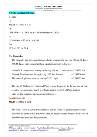 IN THE ALMIGHTY GOD NAME
Through the Mother of God mediation
I do this research
Gerges Francis Tawadrous/
2nd
Course student – physics Faculty – People's Friendship University – Moscow –Russia..
mrwaheid1@yahoo.com mrwaheid@gmail.com +201022532292
73
7-3 The Sun Rate Of Time
I - Data
(a)
365.25 = (180/π) x 6.38
(b)
(365.25/9.18) = (5906 mkm /149.6 mkm) (error 0.8%)
(c)
(2.598 mkm /4.37 mkm) = 0.594
But
63.7 = 1.0725 x 59.4
II – Discussion
- The data tells that the equal distances helps to create the sun rate of time (1 day =
365.25 days). Let's remember these equal distances in following
- Earth (29.8 km/s) moves during a solar day (24 h) a distance = 2574720 km
- Pluto (4.7 km/s) moves during its day (153.3) a distance = 2593836 km
- The moon displacements total during (29.53 days) = 2598693 km
- The rate (6.38) between Earth and Pluto is used frequently in the sun rate of time
creation ( we remember that 1 h of Earth motion = 6.38 h of Pluto motion)
- Let's see the equations discussion in following …
Equation no. (a)
365.25 = (180/π) x 6.38
- The Rate (180/π) Is A Geometrical Rate, and it's found for geometrical necessity
- Equation no. (a) tells that, the period (365.25 day) is created depends on the rate of
time between Earth and Pluto motions.
-
 