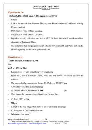 IN THE ALMIGHTY GOD NAME
Through the Mother of God mediation
I do this research
Gerges Francis Tawadrous/
2nd
Course student – physics Faculty – People's Friendship University – Moscow –Russia..
mrwaheid1@yahoo.com mrwaheid@gmail.com +201022532292
74
Equation no. (b)
(365.25/9.18) = (5906 mkm /149.6 mkm) (error 0.8%)
- Where
- 9.18 is the rate of time between Mercury and Pluto Motions (it's effected also by
Uranus motion)
- 5906 mkm = Pluto Orbital Distance
- 149.6mkm = Earth Orbital Distance
- Equation no. (b) tells that, the period (365.25 days) is created based on orbital
distances of Earth and Pluto.
- The data tells that, the proportionality of data between Earth and Pluto motions be
effective greatly on the solar system motions.
Equation no. (c)
(2.598 mkm /4.37 mkm) = 0.594
But
63.7 = 1.0725 x 59.4
- Equation no. (c) tells something very interesting
- From the 3 equal distances (Earth, Pluto and the moon), the moon distance be
selected.
- The moon displacements total during 29.53 days = 2598693 km
- 4.37 mkm = The Sun Circumference
- (2.598693 mkm/ 4.37 mkm) = 0.594 (1)
- That shows the moon motion effective on the sun data
- 63.7 = 1.0725 x 59.4
- Where
- 1.0725 is the rate effected on 40% of all solar system distances
- 63.7 degrees = The Sun Declination
- What does that mean?
 