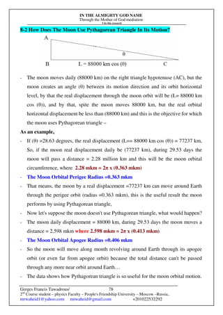 IN THE ALMIGHTY GOD NAME
Through the Mother of God mediation
I do this research
Gerges Francis Tawadrous/
2nd
Course student – physics Faculty – People's Friendship University – Moscow –Russia..
mrwaheid1@yahoo.com mrwaheid@gmail.com +201022532292
78
8-2 How Does The Moon Use Pythagorean Triangle In Its Motion?
- The moon moves daily (88000 km) on the right triangle hypotenuse (AC), but the
moon creates an angle (θ) between its motion direction and its orbit horizontal
level, by that the real displacement through the moon orbit will be (L= 88000 km
cos (θ)), and by that, spite the moon moves 88000 km, but the real orbital
horizontal displacement be less than (88000 km) and this is the objective for which
the moon uses Pythagorean triangle –
As an example,
- If (θ) =28.63 degrees, the real displacement (L== 88000 km cos (θ)) = 77237 km,
So, if the moon real displacement daily be (77237 km), during 29.53 days the
moon will pass a distance = 2.28 million km and this will be the moon orbital
circumference, where 2.28 mkm = 2π x (0.363 mkm)
- The Moon Orbital Perigee Radius =0.363 mkm
- That means, the moon by a real displacement =77237 km can move around Earth
through the perigee orbit (radius =0.363 mkm), this is the useful result the moon
performs by using Pythagorean triangle,
- Now let's suppose the moon doesn't use Pythagorean triangle, what would happen?
- The moon daily displacement = 88000 km, during 29.53 days the moon moves a
distance = 2.598 mkm where 2.598 mkm = 2π x (0.413 mkm)
- The Moon Orbital Apogee Radius =0.406 mkm
- So the moon will move along month revolving around Earth through its apogee
orbit (or even far from apogee orbit) because the total distance can't be passed
through any more near orbit around Earth…
- The data shows how Pythagorean triangle is so useful for the moon orbital motion.
 