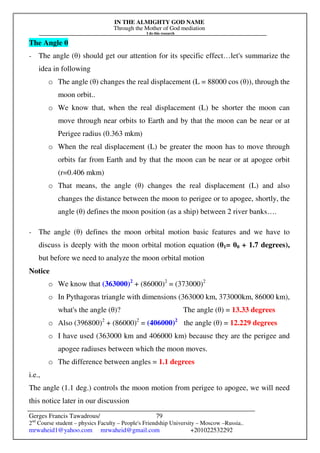 IN THE ALMIGHTY GOD NAME
Through the Mother of God mediation
I do this research
Gerges Francis Tawadrous/
2nd
Course student – physics Faculty – People's Friendship University – Moscow –Russia..
mrwaheid1@yahoo.com mrwaheid@gmail.com +201022532292
79
The Angle θ
- The angle (θ) should get our attention for its specific effect…let's summarize the
idea in following
o The angle (θ) changes the real displacement (L = 88000 cos (θ)), through the
moon orbit..
o We know that, when the real displacement (L) be shorter the moon can
move through near orbits to Earth and by that the moon can be near or at
Perigee radius (0.363 mkm)
o When the real displacement (L) be greater the moon has to move through
orbits far from Earth and by that the moon can be near or at apogee orbit
(r=0.406 mkm)
o That means, the angle (θ) changes the real displacement (L) and also
changes the distance between the moon to perigee or to apogee, shortly, the
angle (θ) defines the moon position (as a ship) between 2 river banks….
- The angle (θ) defines the moon orbital motion basic features and we have to
discuss is deeply with the moon orbital motion equation (θ1= θ0 + 1.7 degrees),
but before we need to analyze the moon orbital motion
Notice
o We know that (363000)2
+ (86000)2
= (373000)2
o In Pythagoras triangle with dimensions (363000 km, 373000km, 86000 km),
what's the angle (θ)? The angle (θ) = 13.33 degrees
o Also (396800)2
+ (86000)2
= (406000)2
the angle (θ) = 12.229 degrees
o I have used (363000 km and 406000 km) because they are the perigee and
apogee radiuses between which the moon moves.
o The difference between angles = 1.1 degrees
i.e.,
The angle (1.1 deg.) controls the moon motion from perigee to apogee, we will need
this notice later in our discussion
 