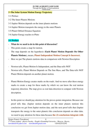 IN THE ALMIGHTY GOD NAME
Through the Mother of God mediation
I do this research
Gerges Francis Tawadrous/
2nd
Course student – physics Faculty – People's Friendship University – Moscow –Russia..
mrwaheid1@yahoo.com mrwaheid@gmail.com +201022532292
8
3 -The Solar System Motion Energy Trajectory
3-1 Preface
3-2 The Inner Planets Motions
3-3 Jupiter Motion depends on the inner planets motions
3-4 Jupiter Motion transports the energy to the outer Planets
3-5 Planet Orbital Distance Equation
3-6 Jupiter Energy reaches to Pluto
3-1 Preface
- What do we need to do in this point of discussion?
- This point creates a map for motion.
- The map depends on the hypothesis (Each Planet Motion Depends On Other
Planets Motions), means, Planet Independent Motion Concept Is Incorrect.
- Here we put The planets motions data in comparison with Newton Description
- Newton tells, Planet Motion Is Independent, and the Data tells NOT
- Newton tells, Planet Motion Depends on The Sun Mass, and The Data tells NOT
Planet Motion depends on another planet motion.
- Planet Motion Energy creates marks on the roads. And we move after these energy
marks to create a map for these marks by which we can know the real motion
trajectory direction. The map gives us real data direction to compare with Newton
description.
- In this point we should pay attention for the proves points integration. Because one
proof tells that, (Jupiter motion depends on the inner planets motion) this
conclusion we get from Jupiter motion data. and the next proof tells that (Jupiter
transports the energy to the outer planets) this conclusion depends on other data.
we need to pay attention for these data because the (2) conclusions integrate with
 