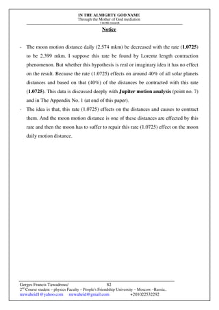 IN THE ALMIGHTY GOD NAME
Through the Mother of God mediation
I do this research
Gerges Francis Tawadrous/
2nd
Course student – physics Faculty – People's Friendship University – Moscow –Russia..
mrwaheid1@yahoo.com mrwaheid@gmail.com +201022532292
82
Notice
- The moon motion distance daily (2.574 mkm) be decreased with the rate (1.0725)
to be 2.399 mkm. I suppose this rate be found by Lorentz length contraction
phenomenon. But whether this hypothesis is real or imaginary idea it has no effect
on the result. Because the rate (1.0725) effects on around 40% of all solar planets
distances and based on that (40%) of the distances be contracted with this rate
(1.0725). This data is discussed deeply with Jupiter motion analysis (point no. 7)
and in The Appendix No. 1 (at end of this paper).
- The idea is that, this rate (1.0725) effects on the distances and causes to contract
them. And the moon motion distance is one of these distances are effected by this
rate and then the moon has to suffer to repair this rate (1.0725) effect on the moon
daily motion distance.
 