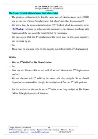 IN THE ALMIGHTY GOD NAME
Through the Mother of God mediation
I do this research
Gerges Francis Tawadrous/
2nd
Course student – physics Faculty – People's Friendship University – Moscow –Russia..
mrwaheid1@yahoo.com mrwaheid@gmail.com +201022532292
83
The Moon Orbital Motion Needs One More Orbit
- The previous explanation tells that, the moon moves 2 displacements each =88000
km, we see one of these 2 displacements but where's the other displacement?!
- We know that, the moon original motion (2.573 mkm) which is contracted to be
(2.399 mkm) isn't seen by us because the moon moves this distance revolving with
Earth around the sun along the Earth Orbital Circumference
- We may accept that, the 2nd
displacement the moon does on this same trajectory
and isn't seen by us.
- So,
- There must be one more orbit for the moon to move through this 2nd
displacement.
means,
- There's 2nd
Orbit For The Moon Motion
- But
- How can we discover this second orbit if we can't observe the 2nd
displacement
motion?
- We can discover this 2nd
orbit by the moon orbit data analysis. So we should
depend on the moon orbital triangle data analysis to define this 2nd
orbit position.
- For that we have to discuss the moon 2nd
orbit in our deep analysis of The Moon
Orbital Triangle Geometrical Structure.
 