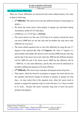 IN THE ALMIGHTY GOD NAME
Through the Mother of God mediation
I do this research
Gerges Francis Tawadrous/
2nd
Course student – physics Faculty – People's Friendship University – Moscow –Russia..
mrwaheid1@yahoo.com mrwaheid@gmail.com +201022532292
92
The Moon Motion Difficulties
- There are 2 basic difficulties are observed in the moon orbital motions, let's refer
to them in following:
o (1st
Difficulty) The moon moves per day different distances from perigee to
apogee…..
o We know the moon moves from perigee to apogee (go and back) during
Anomalistic month (27.55 solar days)
o (43000 km x 2) / 27.55 days = 3122 km
o The moon doesn't use this rate (3122 km) in its motion, instead the moon
can move (6000 km) on one day only and on another day may move only
2500 km (or even less)!
o The moon orbital equation tries to solve this difficulty by using the rate 1.7
degrees in the equation (θ1 = θ0 + 1.7 degrees), the value 1.7 degrees is a
great number and enables the moon to move around (5000 km) per solar day
and by that if the moon moves per solar day 4000 km the different distance
will be 1000 km and if the moon moves 6000 km the different will be
– 1000 km, it’s the same difference, and by that, the error be minimized as
possible enabling the equation to be more efficient..
o (2nd
Difficulty) The moon stays in perigee and apogee points long time….
o That means, while the moon be on perigee or apogee, the moon doesn't use
the equation and doesn't change its distance to perigee or apogee for long
days…we may notice that in the equation tests, when the moon reach to
perigee or apogee the equation stops its work and stays 2 or 3 days to return
to its work… because the moon consumes long time to leave the points
(perigee and apogee)…
 