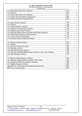 IN THE ALMIGHTY GOD NAME
Through the Mother of God mediation
I do this research
Gerges Francis Tawdrous/
2nd
Course student – physics Faculty – People's Friendship University – Moscow –Russia..
mrwaheid1@yahoo.com mrwaheid@gmail.com +201022532292
10
13- Planet Mass Effect On its Motion 674
13-1 Preface 675
13-2 Planet Mass effect on its Motion 677
13-3 Saturn and Earth Motions Interaction 688
13-4 Planets Velocities Proportionality 697
14- Saturn Motion Analysis 705
14-1 Preface 706
14-2 Saturn Diameter Analysis 708
14-3 Neptune Circumference Analysis 718
14-4 Neptune Day Period Analysis 727
14-5 Mercury Motion effect on Jupiter and Neptune Motions 736
14-6 Earth Motion Distance Daily Analysis 743
14-7 Uranus Day Period Analysis 747
14-8 The Inner Planets Motions Analysis 753
15- The Sun Age Description 761
15-1 Preface 762
15-2 The Sun Circles The Earth 763
15-3The Rate (1.0725) 764
15-4 The Sun Diameter Analysis 767
15-5 The Sun And Earth Motions Rate Of Time (1 day =365.25 days) 770
15-6 The Sun Rays Creation 778
16- Mercury Jupiter Distance Analysis 784
16-1 Mercury Jupiter Distance Analysis (720.7 mkm) 785
16-2 (Jupiter And Mercury Motions Analysis) 798
16-3 Jupiter Distances Analysis 802
Appendix No.1 The Solar System Equal Distances List 803
References and Biography 805
 