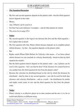 IN THE ALMIGHTY GOD NAME
Through the Mother of God mediation
I do this research
Gerges Francis Tawdrous/
2nd
Course student – physics Faculty – People's Friendship University – Moscow –Russia..
mrwaheid1@yahoo.com mrwaheid@gmail.com +201022532292
100
- The Equation Discussion
- My first and second equations depend on the planets order –but this third equation
doesn't depend on the order
- Means,
- Any 2 Planets can be used in it
- For that I have provided just 3 examples – and all other planets be similar
- The errors be in range (2%)
- Notice
- My second equation is the logical one between the first and this third equation –
let's explain that in details
- My first equation tells that, Planet orbital distance depends on its neighbor planet
orbital distance – by that – the equation depends on the planets order-
- But
- Kepler stated (Planet Orbit Defines Its Velocity)- that means – if we know planet
orbital distance we can conclude its velocity theoretically –based on that my third
equation be created -
- But the third equation doesn't depend on the planets order – any 2 planets can be
used in this equation – how can that be done? If the distances be created based on
one another how this third equation be free from the planets order?
- Because the velocities be distributed based on the rule by which the distances be
distributed – that be clear in my second equation – one rule be used for both data
(distance and velocity) distribution – and as a result – the distribution be similar
and kepler could create its law and the third equation be free from the planets
order.
- Notice
- Planet velocity is so effective player on its data creation and the rate (v1/v2) be so
useful and effective in different using.
 