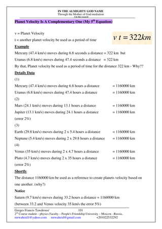 IN THE ALMIGHTY GOD NAME
Through the Mother of God mediation
I do this research
Gerges Francis Tawdrous/
2nd
Course student – physics Faculty – People's Friendship University – Moscow –Russia..
mrwaheid1@yahoo.com mrwaheid@gmail.com +201022532292
101
Planet Velocity Is A Complementary One (My 5th
Equation)
v = Planet Velocity
t = another planet velocity be used as a period of time
Example
Mercury (47.4 km/s) moves during 6.8 seconds a distance = 322 km but
Uranus (6.8 km/s) moves during 47.4 seconds a distance = 322 km
By that, Planet velocity be used as a period of time for the distance 322 km - Why??
Details Data
(1)
Mercury (47.4 km/s) moves during 6.8 hours a distance = 1160000 km
Uranus (6.8 km/s) moves during 47.4 hours a distance = 1160000 km
(2)
Mars (24.1 km/s) moves during 13.1 hours a distance = 1160000 km
Jupiter (13.1 km/s) moves during 24.1 hours a distance = 1160000 km
(error 2%)
(3)
Earth (29.8 km/s) moves during 2 x 5.4 hours a distance = 1160000 km
Neptune (5.4 km/s) moves during 2 x 29.8 hours a distance = 1160000 km
(4)
Venus (35 km/s) moves during 2 x 4.7 hours a distance = 1160000 km
Pluto (4.7 km/s) moves during 2 x 35 hours a distance = 1160000 km
(error 2%)
Shortly
The distance 1160000 km be used as a reference to create planets velocity based on
one another. (why?)
Notice
Saturn (9.7 km/s) moves during 33.2 hours a distance = 1160000 km
(between 33.2 and Venus velocity 35 km/s the error 5%)
km
t
v 322
=
 