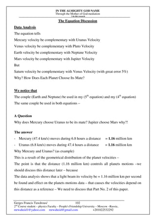 IN THE ALMIGHTY GOD NAME
Through the Mother of God mediation
I do this research
Gerges Francis Tawdrous/
2nd
Course student – physics Faculty – People's Friendship University – Moscow –Russia..
mrwaheid1@yahoo.com mrwaheid@gmail.com +201022532292
102
The Equation Discussion
Data Analysis
The equation tells
Mercury velocity be complementary with Uranus Velocity
Venus velocity be complementary with Pluto Velocity
Earth velocity be complementary with Neptune Velocity
Mars velocity be complementary with Jupiter Velocity
But
Saturn velocity be complementary with Venus Velocity (with great error 5%)
Why? How Does Each Planet Choose Its Mate?
We notice that
The couple (Earth and Neptune) be used in my (5th
equation) and my (4th
equation)
The same couple be used in both equations –
A Question
Why does Mercury choose Uranus to be its mate? Jupiter choose Mars why?!
The answer
- Mercury (47.4 km/s) moves during 6.8 hours a distance = 1.16 million km
- Uranus (6.8 km/s) moves during 47.4 hours a distance = 1.16 million km
Why Mercury and Uranus? (as example)
This is a result of the geometrical distribution of the planet velocities –
The point is that the distance (1.16 million km) controls all planets motions –we
should discuss this distance later – because
The data analysis shows that a light beam its velocity be = 1.16 million km per second
be found and effect on the planets motions data – that causes the velocities depend on
this distance as a reference – We need to discuss that Part No. 2 of this paper.
 