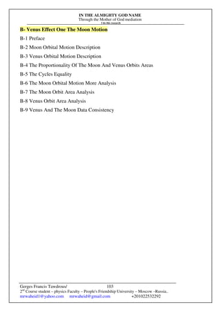 IN THE ALMIGHTY GOD NAME
Through the Mother of God mediation
I do this research
Gerges Francis Tawdrous/
2nd
Course student – physics Faculty – People's Friendship University – Moscow –Russia..
mrwaheid1@yahoo.com mrwaheid@gmail.com +201022532292
103
B- Venus Effect One The Moon Motion
B-1 Preface
B-2 Moon Orbital Motion Description
B-3 Venus Orbital Motion Description
B-4 The Proportionality Of The Moon And Venus Orbits Areas
B-5 The Cycles Equality
B-6 The Moon Orbital Motion More Analysis
B-7 The Moon Orbit Area Analysis
B-8 Venus Orbit Area Analysis
B-9 Venus And The Moon Data Consistency
 