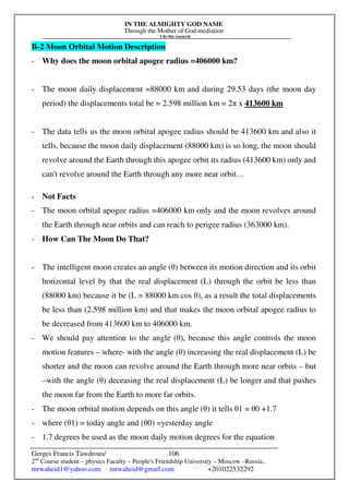 IN THE ALMIGHTY GOD NAME
Through the Mother of God mediation
I do this research
Gerges Francis Tawdrous/
2nd
Course student – physics Faculty – People's Friendship University – Moscow –Russia..
mrwaheid1@yahoo.com mrwaheid@gmail.com +201022532292
106
B-2 Moon Orbital Motion Description
- Why does the moon orbital apogee radius =406000 km?
- The moon daily displacement =88000 km and during 29.53 days (the moon day
period) the displacements total be = 2.598 million km = 2π x 413600 km
- The data tells us the moon orbital apogee radius should be 413600 km and also it
tells, because the moon daily displacement (88000 km) is so long, the moon should
revolve around the Earth through this apogee orbit its radius (413600 km) only and
can't revolve around the Earth through any more near orbit…
- Not Facts
- The moon orbital apogee radius =406000 km only and the moon revolves around
the Earth through near orbits and can reach to perigee radius (363000 km).
- How Can The Moon Do That?
- The intelligent moon creates an angle (θ) between its motion direction and its orbit
horizontal level by that the real displacement (L) through the orbit be less than
(88000 km) because it be (L = 88000 km cos θ), as a result the total displacements
be less than (2.598 million km) and that makes the moon orbital apogee radius to
be decreased from 413600 km to 406000 km.
- We should pay attention to the angle (θ), because this angle controls the moon
motion features – where- with the angle (θ) increasing the real displacement (L) be
shorter and the moon can revolve around the Earth through more near orbits – but
–with the angle (θ) deceasing the real displacement (L) be longer and that pushes
the moon far from the Earth to more far orbits.
- The moon orbital motion depends on this angle (θ) it tells θ1 = θ0 +1.7
- where (θ1) = today angle and (θ0) =yesterday angle
- 1.7 degrees be used as the moon daily motion degrees for the equation
 