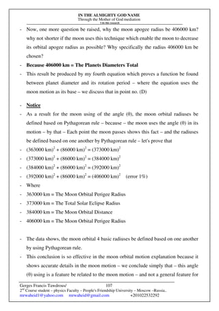IN THE ALMIGHTY GOD NAME
Through the Mother of God mediation
I do this research
Gerges Francis Tawdrous/
2nd
Course student – physics Faculty – People's Friendship University – Moscow –Russia..
mrwaheid1@yahoo.com mrwaheid@gmail.com +201022532292
107
- Now, one more question be raised, why the moon apogee radius be 406000 km?
why not shorter if the moon uses this technique which enable the moon to decrease
its orbital apogee radius as possible? Why specifically the radius 406000 km be
chosen?
- Because 406000 km = The Planets Diameters Total
- This result be produced by my fourth equation which proves a function be found
between planet diameter and its rotation period – where the equation uses the
moon motion as its base – we discuss that in point no. (D)
- Notice
- As a result for the moon using of the angle (θ), the moon orbital radiuses be
defined based on Pythagorean rule – because – the moon uses the angle (θ) in its
motion – by that – Each point the moon passes shows this fact – and the radiuses
be defined based on one another by Pythagorean rule – let's prove that
- (363000 km)2
+ (86000 km)2
= (373000 km)2
- (373000 km)2
+ (86000 km)2
= (384000 km)2
- (384000 km)2
+ (86000 km)2
= (392000 km)2
- (392000 km)2
+ (86000 km)2
= (406000 km)2
(error 1%)
- Where
- 363000 km = The Moon Orbital Perigee Radius
- 373000 km = The Total Solar Eclipse Radius
- 384000 km = The Moon Orbital Distance
- 406000 km = The Moon Orbital Perigee Radius
- The data shows, the moon orbital 4 basic radiuses be defined based on one another
by using Pythagorean rule.
- This conclusion is so effective in the moon orbital motion explanation because it
shows accurate details in the moon motion – we conclude simply that – this angle
(θ) using is a feature be related to the moon motion – and not a general feature for
 