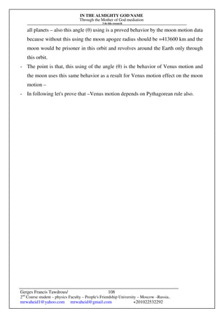 IN THE ALMIGHTY GOD NAME
Through the Mother of God mediation
I do this research
Gerges Francis Tawdrous/
2nd
Course student – physics Faculty – People's Friendship University – Moscow –Russia..
mrwaheid1@yahoo.com mrwaheid@gmail.com +201022532292
108
all planets – also this angle (θ) using is a proved behavior by the moon motion data
because without this using the moon apogee radius should be =413600 km and the
moon would be prisoner in this orbit and revolves around the Earth only through
this orbit.
- The point is that, this using of the angle (θ) is the behavior of Venus motion and
the moon uses this same behavior as a result for Venus motion effect on the moon
motion –
- In following let's prove that –Venus motion depends on Pythagorean rule also.
 