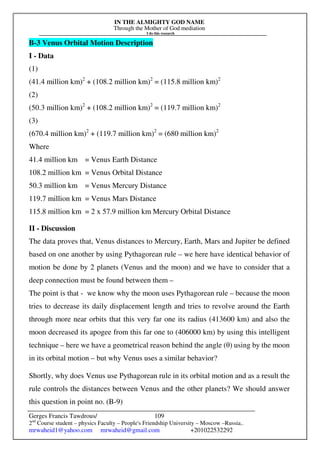 IN THE ALMIGHTY GOD NAME
Through the Mother of God mediation
I do this research
Gerges Francis Tawdrous/
2nd
Course student – physics Faculty – People's Friendship University – Moscow –Russia..
mrwaheid1@yahoo.com mrwaheid@gmail.com +201022532292
109
B-3 Venus Orbital Motion Description
I - Data
(1)
(41.4 million km)2
+ (108.2 million km)2
= (115.8 million km)2
(2)
(50.3 million km)2
+ (108.2 million km)2
= (119.7 million km)2
(3)
(670.4 million km)2
+ (119.7 million km)2
= (680 million km)2
Where
41.4 million km = Venus Earth Distance
108.2 million km = Venus Orbital Distance
50.3 million km = Venus Mercury Distance
119.7 million km = Venus Mars Distance
115.8 million km = 2 x 57.9 million km Mercury Orbital Distance
II - Discussion
The data proves that, Venus distances to Mercury, Earth, Mars and Jupiter be defined
based on one another by using Pythagorean rule – we here have identical behavior of
motion be done by 2 planets (Venus and the moon) and we have to consider that a
deep connection must be found between them –
The point is that - we know why the moon uses Pythagorean rule – because the moon
tries to decrease its daily displacement length and tries to revolve around the Earth
through more near orbits that this very far one its radius (413600 km) and also the
moon decreased its apogee from this far one to (406000 km) by using this intelligent
technique – here we have a geometrical reason behind the angle (θ) using by the moon
in its orbital motion – but why Venus uses a similar behavior?
Shortly, why does Venus use Pythagorean rule in its orbital motion and as a result the
rule controls the distances between Venus and the other planets? We should answer
this question in point no. (B-9)
 